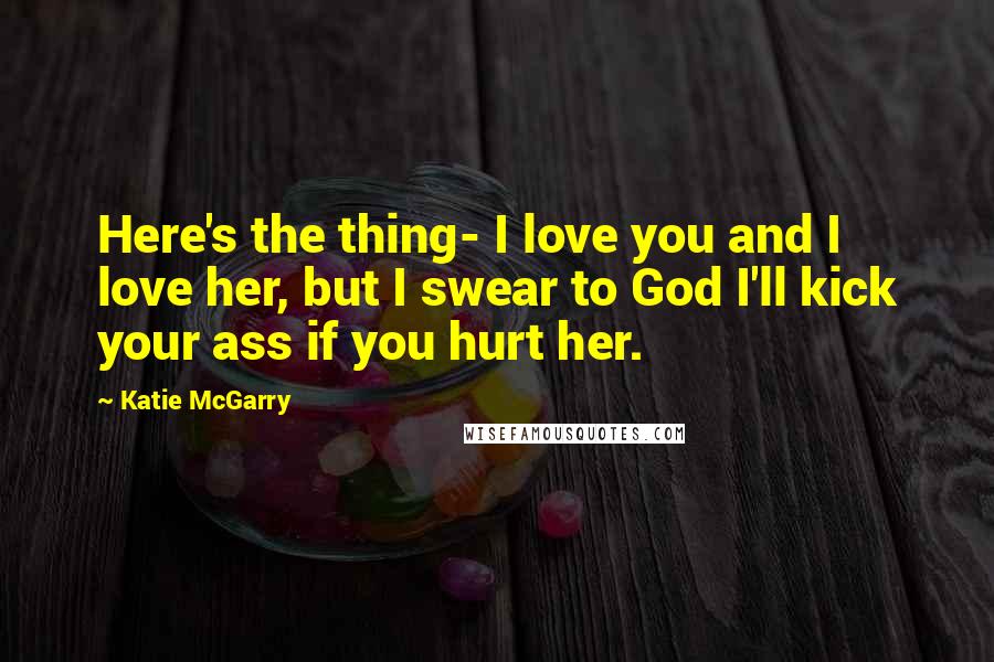 Katie McGarry Quotes: Here's the thing- I love you and I love her, but I swear to God I'll kick your ass if you hurt her.