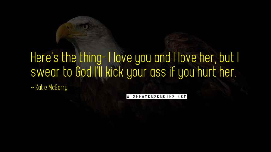Katie McGarry Quotes: Here's the thing- I love you and I love her, but I swear to God I'll kick your ass if you hurt her.