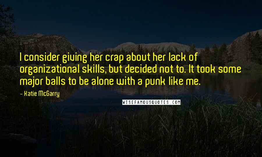 Katie McGarry Quotes: I consider giving her crap about her lack of organizational skills, but decided not to. It took some major balls to be alone with a punk like me.