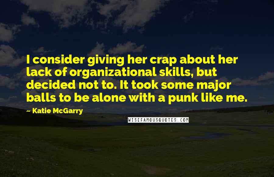 Katie McGarry Quotes: I consider giving her crap about her lack of organizational skills, but decided not to. It took some major balls to be alone with a punk like me.
