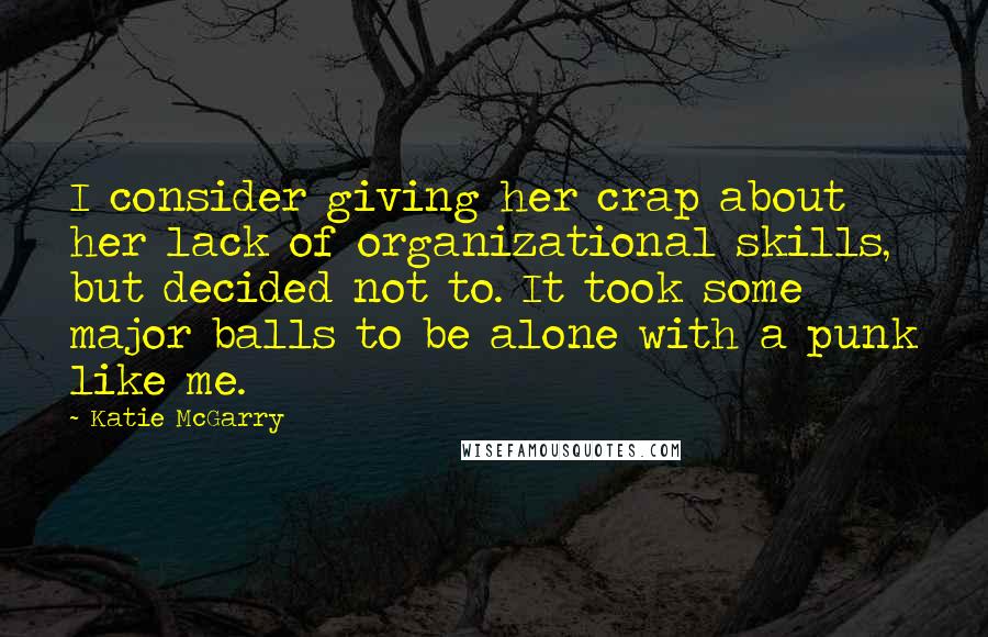 Katie McGarry Quotes: I consider giving her crap about her lack of organizational skills, but decided not to. It took some major balls to be alone with a punk like me.