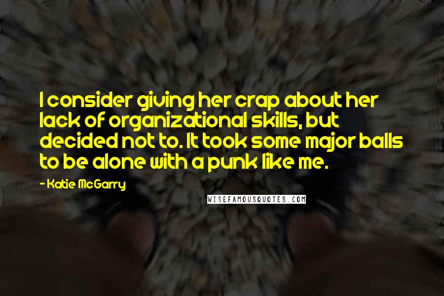 Katie McGarry Quotes: I consider giving her crap about her lack of organizational skills, but decided not to. It took some major balls to be alone with a punk like me.