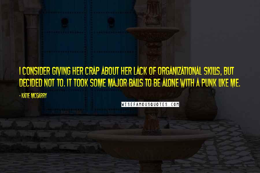 Katie McGarry Quotes: I consider giving her crap about her lack of organizational skills, but decided not to. It took some major balls to be alone with a punk like me.