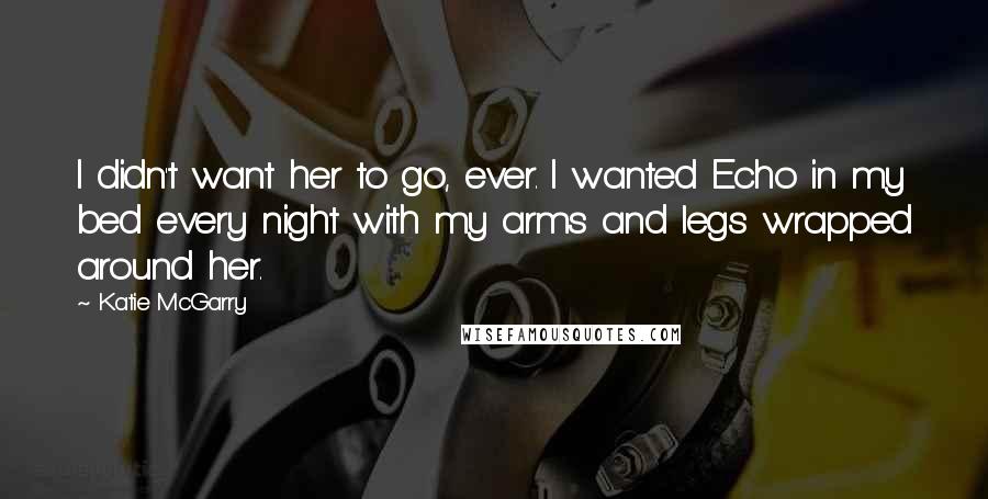 Katie McGarry Quotes: I didn't want her to go, ever. I wanted Echo in my bed every night with my arms and legs wrapped around her.