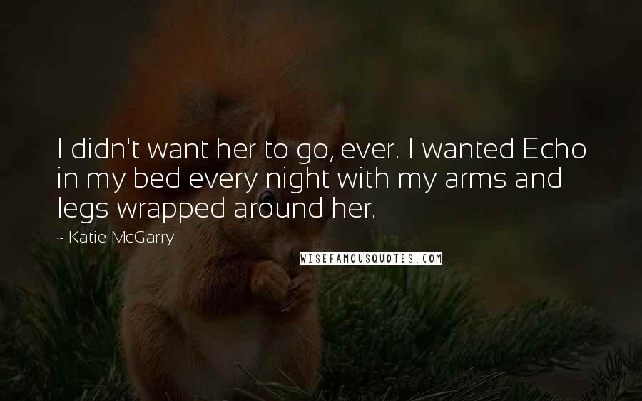 Katie McGarry Quotes: I didn't want her to go, ever. I wanted Echo in my bed every night with my arms and legs wrapped around her.