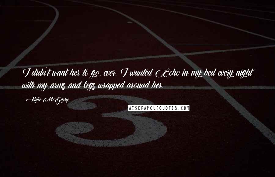 Katie McGarry Quotes: I didn't want her to go, ever. I wanted Echo in my bed every night with my arms and legs wrapped around her.