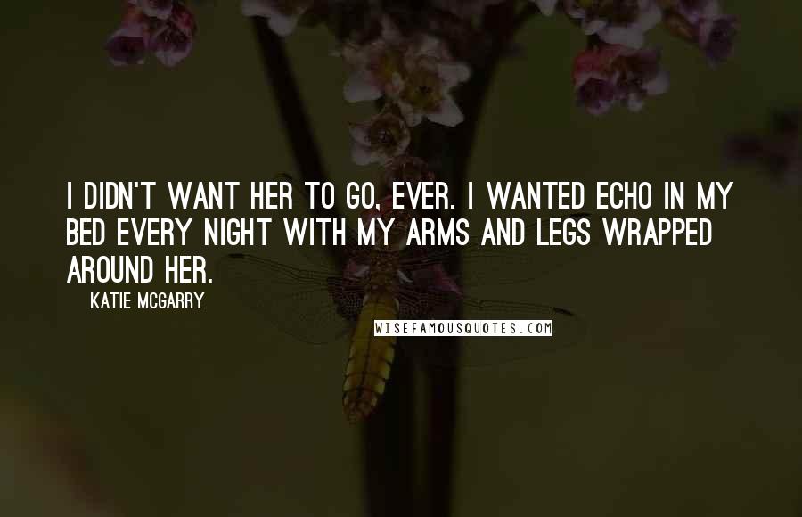 Katie McGarry Quotes: I didn't want her to go, ever. I wanted Echo in my bed every night with my arms and legs wrapped around her.