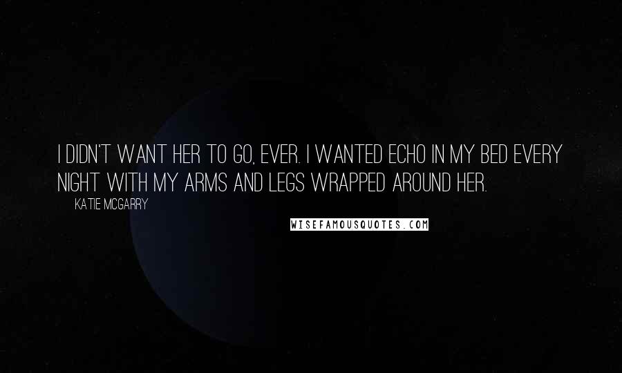 Katie McGarry Quotes: I didn't want her to go, ever. I wanted Echo in my bed every night with my arms and legs wrapped around her.