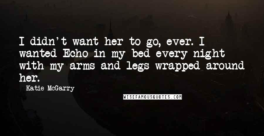 Katie McGarry Quotes: I didn't want her to go, ever. I wanted Echo in my bed every night with my arms and legs wrapped around her.