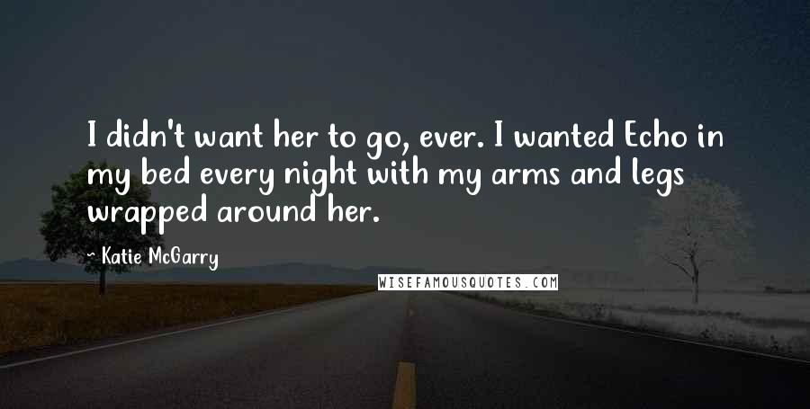 Katie McGarry Quotes: I didn't want her to go, ever. I wanted Echo in my bed every night with my arms and legs wrapped around her.