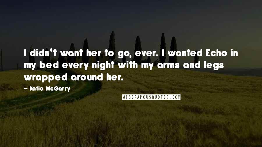 Katie McGarry Quotes: I didn't want her to go, ever. I wanted Echo in my bed every night with my arms and legs wrapped around her.