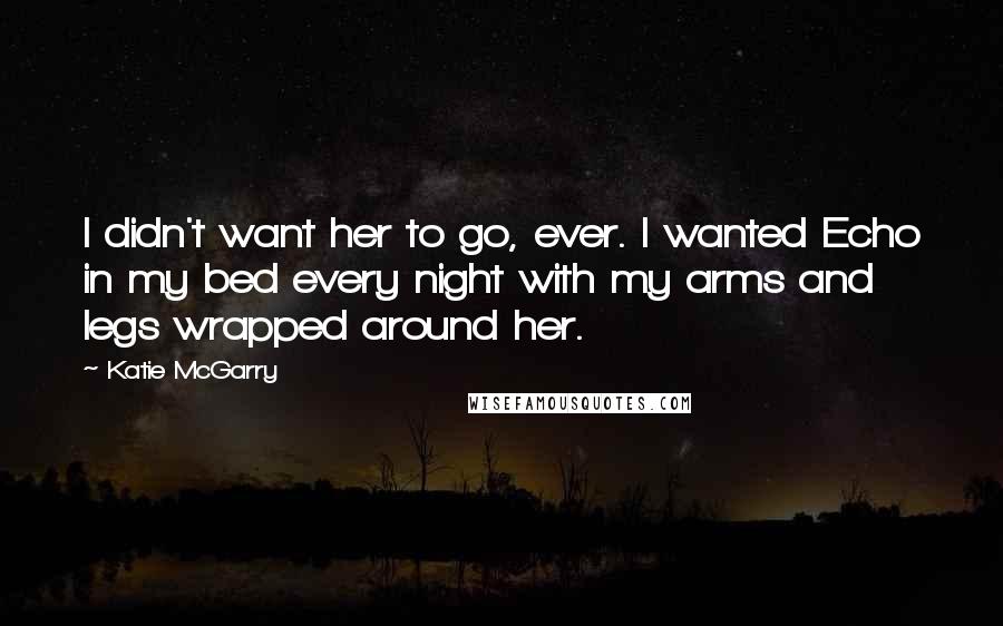Katie McGarry Quotes: I didn't want her to go, ever. I wanted Echo in my bed every night with my arms and legs wrapped around her.