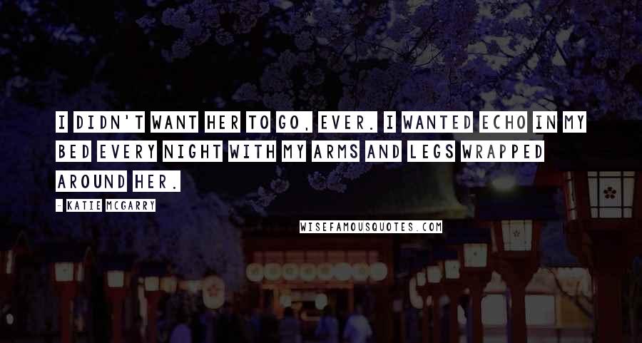 Katie McGarry Quotes: I didn't want her to go, ever. I wanted Echo in my bed every night with my arms and legs wrapped around her.