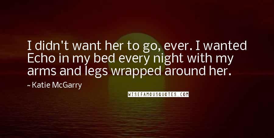 Katie McGarry Quotes: I didn't want her to go, ever. I wanted Echo in my bed every night with my arms and legs wrapped around her.
