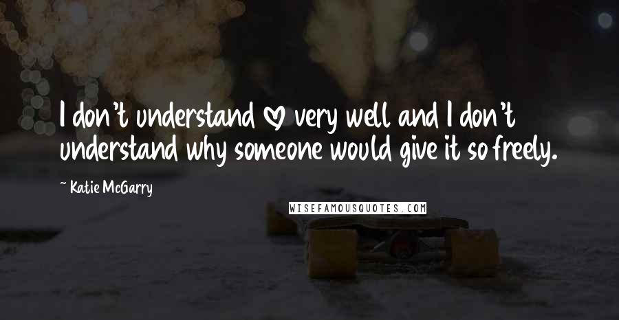 Katie McGarry Quotes: I don't understand love very well and I don't understand why someone would give it so freely.