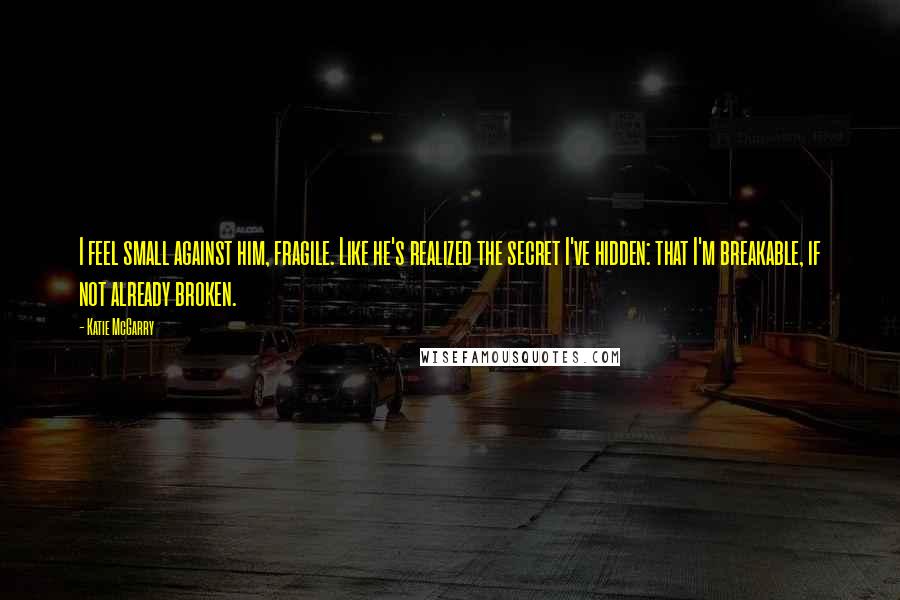 Katie McGarry Quotes: I feel small against him, fragile. Like he's realized the secret I've hidden: that I'm breakable, if not already broken.