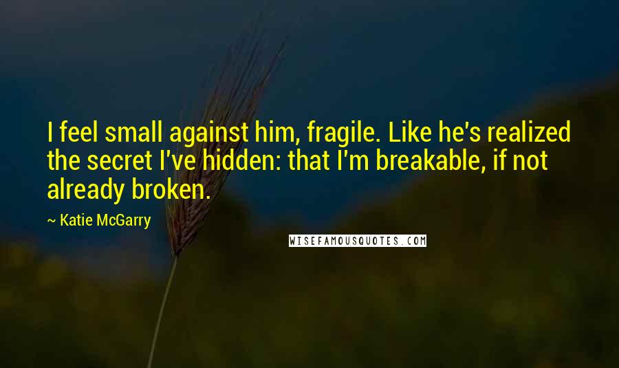 Katie McGarry Quotes: I feel small against him, fragile. Like he's realized the secret I've hidden: that I'm breakable, if not already broken.