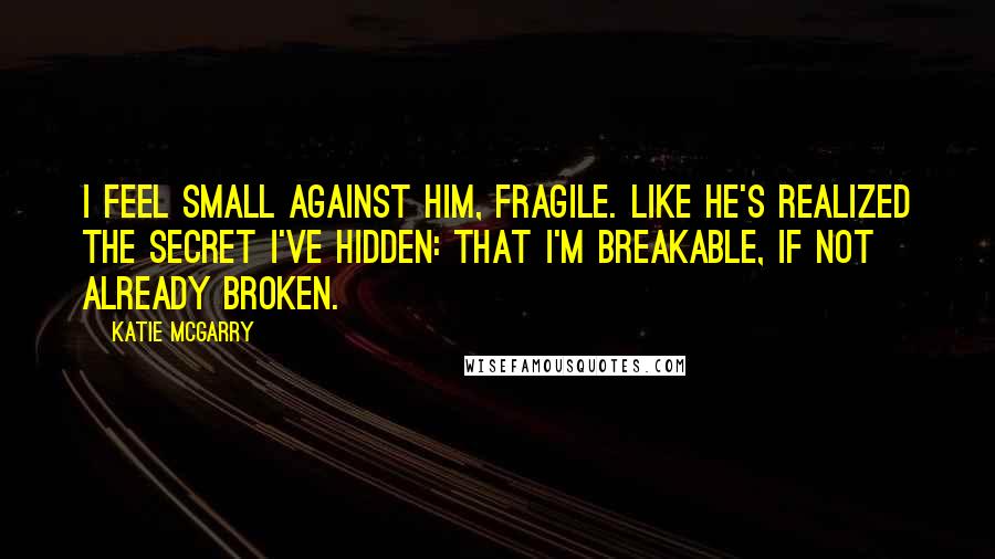 Katie McGarry Quotes: I feel small against him, fragile. Like he's realized the secret I've hidden: that I'm breakable, if not already broken.