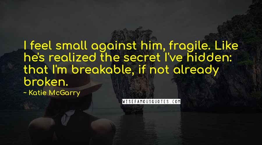 Katie McGarry Quotes: I feel small against him, fragile. Like he's realized the secret I've hidden: that I'm breakable, if not already broken.