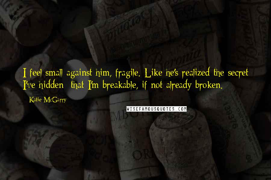 Katie McGarry Quotes: I feel small against him, fragile. Like he's realized the secret I've hidden: that I'm breakable, if not already broken.