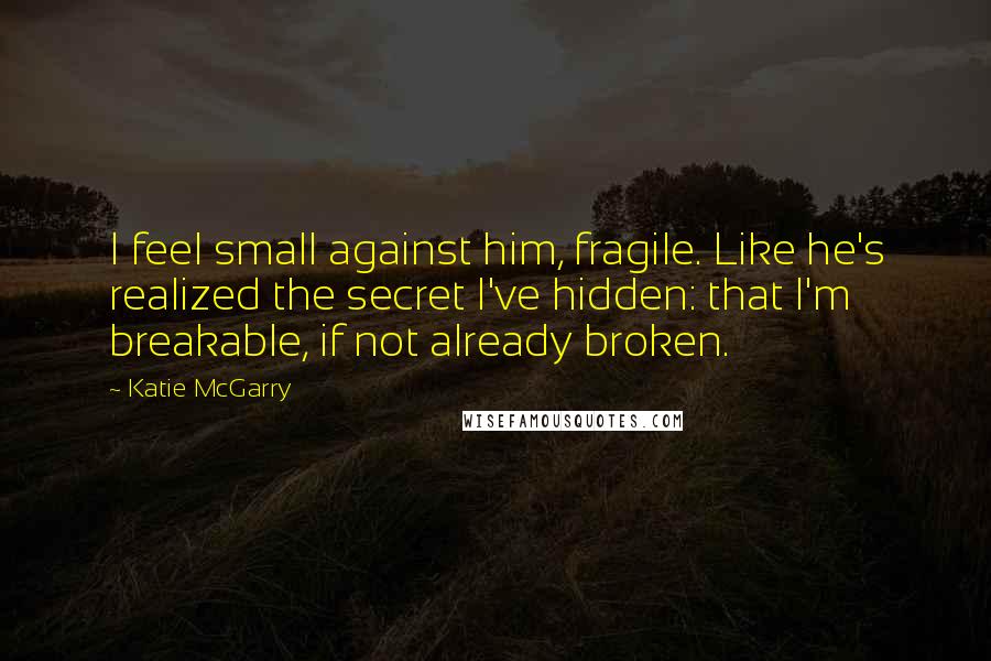 Katie McGarry Quotes: I feel small against him, fragile. Like he's realized the secret I've hidden: that I'm breakable, if not already broken.