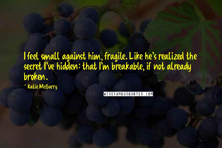 Katie McGarry Quotes: I feel small against him, fragile. Like he's realized the secret I've hidden: that I'm breakable, if not already broken.