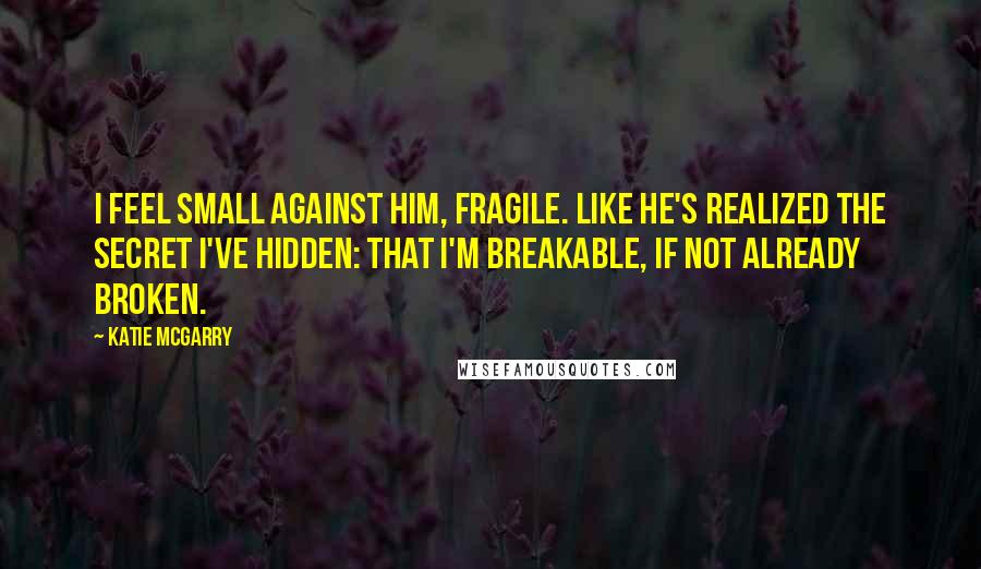 Katie McGarry Quotes: I feel small against him, fragile. Like he's realized the secret I've hidden: that I'm breakable, if not already broken.