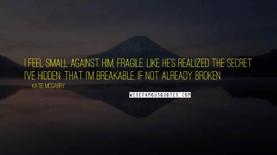 Katie McGarry Quotes: I feel small against him, fragile. Like he's realized the secret I've hidden: that I'm breakable, if not already broken.