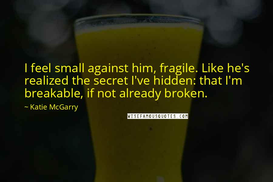 Katie McGarry Quotes: I feel small against him, fragile. Like he's realized the secret I've hidden: that I'm breakable, if not already broken.