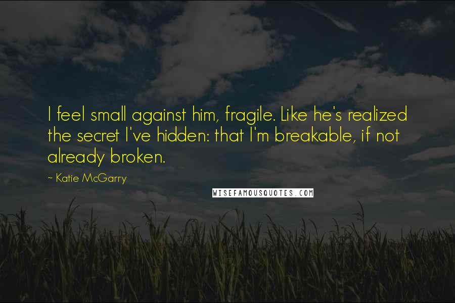 Katie McGarry Quotes: I feel small against him, fragile. Like he's realized the secret I've hidden: that I'm breakable, if not already broken.