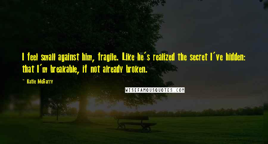 Katie McGarry Quotes: I feel small against him, fragile. Like he's realized the secret I've hidden: that I'm breakable, if not already broken.