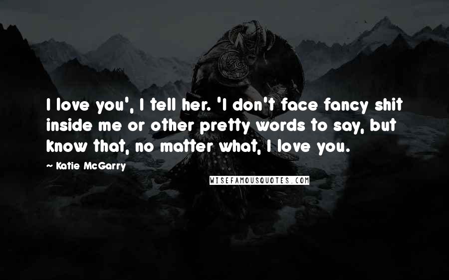 Katie McGarry Quotes: I love you', I tell her. 'I don't face fancy shit inside me or other pretty words to say, but know that, no matter what, I love you.