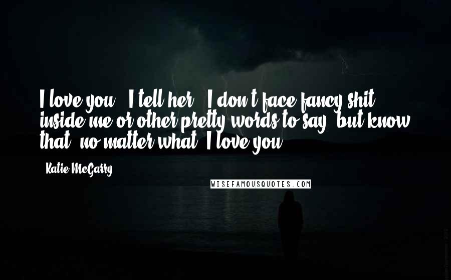 Katie McGarry Quotes: I love you', I tell her. 'I don't face fancy shit inside me or other pretty words to say, but know that, no matter what, I love you.