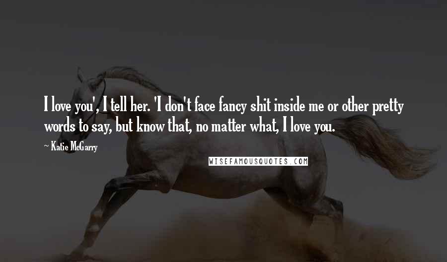 Katie McGarry Quotes: I love you', I tell her. 'I don't face fancy shit inside me or other pretty words to say, but know that, no matter what, I love you.