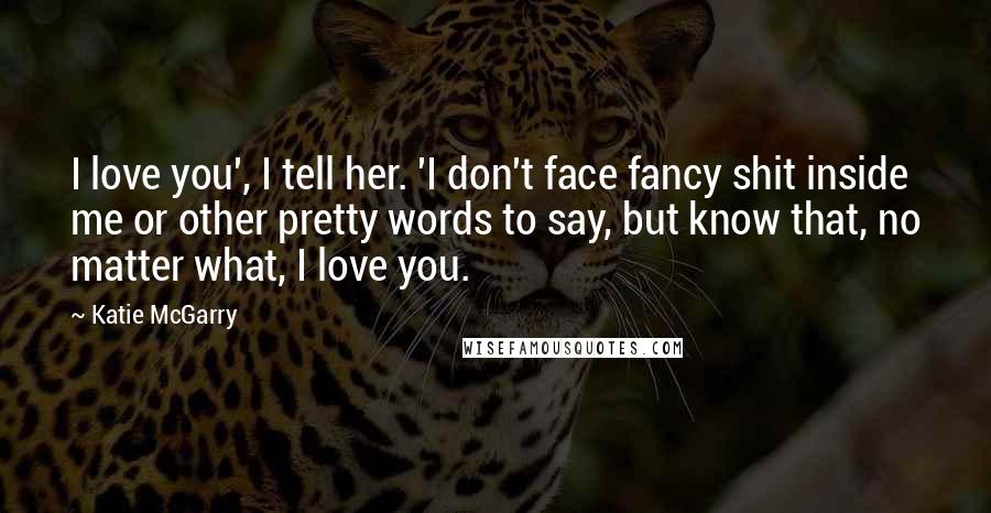 Katie McGarry Quotes: I love you', I tell her. 'I don't face fancy shit inside me or other pretty words to say, but know that, no matter what, I love you.