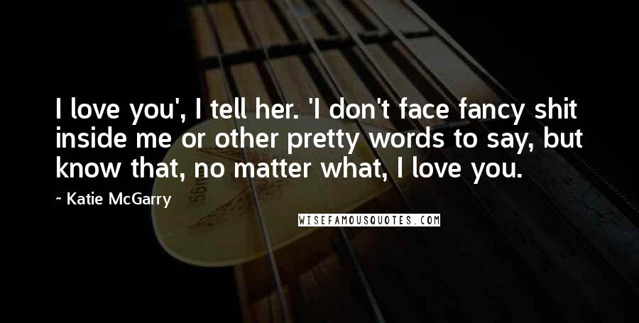 Katie McGarry Quotes: I love you', I tell her. 'I don't face fancy shit inside me or other pretty words to say, but know that, no matter what, I love you.
