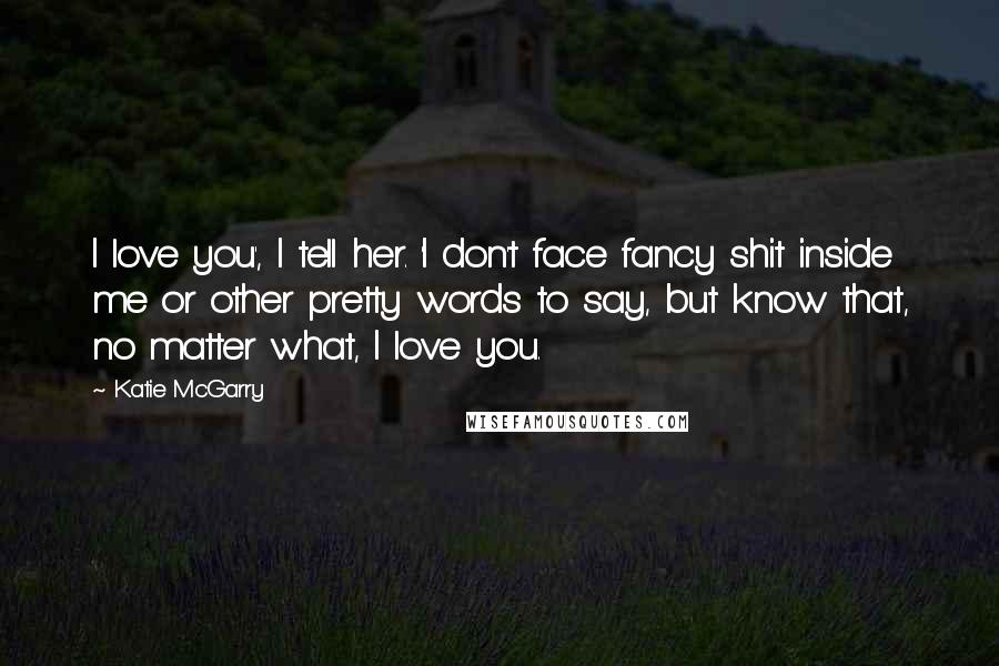 Katie McGarry Quotes: I love you', I tell her. 'I don't face fancy shit inside me or other pretty words to say, but know that, no matter what, I love you.