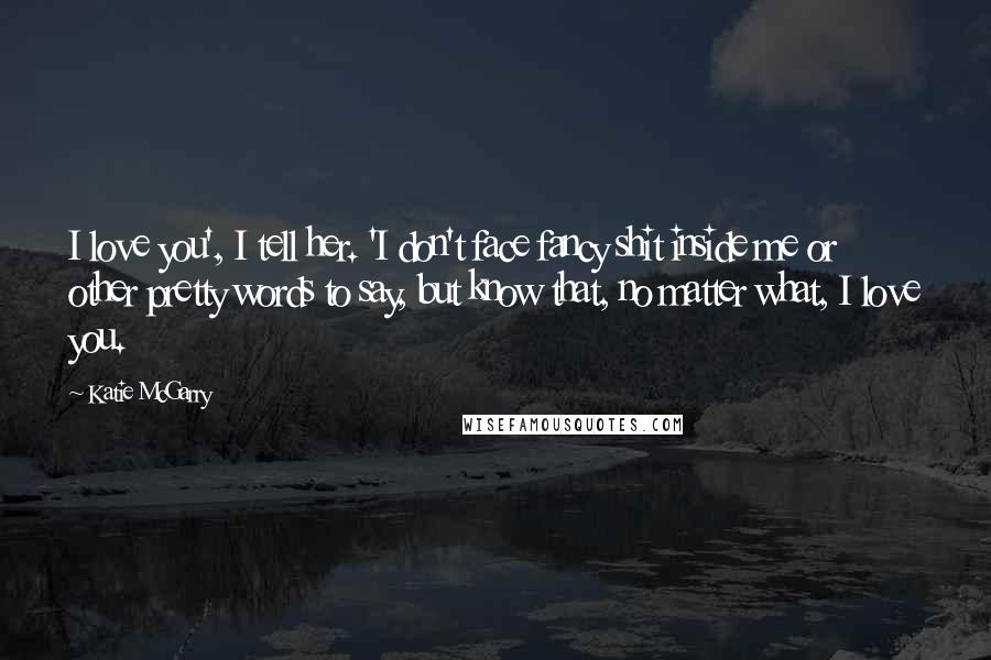 Katie McGarry Quotes: I love you', I tell her. 'I don't face fancy shit inside me or other pretty words to say, but know that, no matter what, I love you.