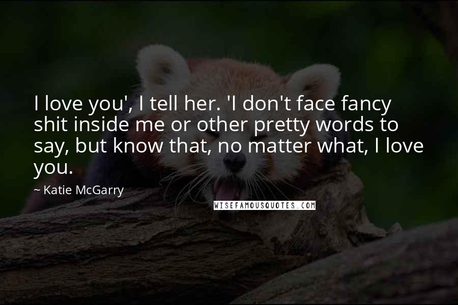 Katie McGarry Quotes: I love you', I tell her. 'I don't face fancy shit inside me or other pretty words to say, but know that, no matter what, I love you.