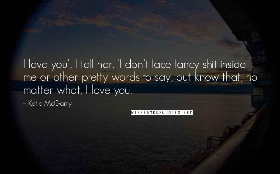 Katie McGarry Quotes: I love you', I tell her. 'I don't face fancy shit inside me or other pretty words to say, but know that, no matter what, I love you.