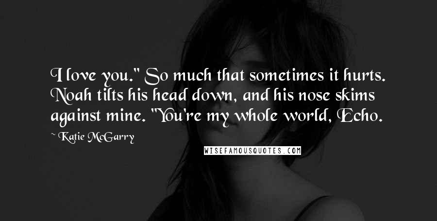 Katie McGarry Quotes: I love you." So much that sometimes it hurts. Noah tilts his head down, and his nose skims against mine. "You're my whole world, Echo.