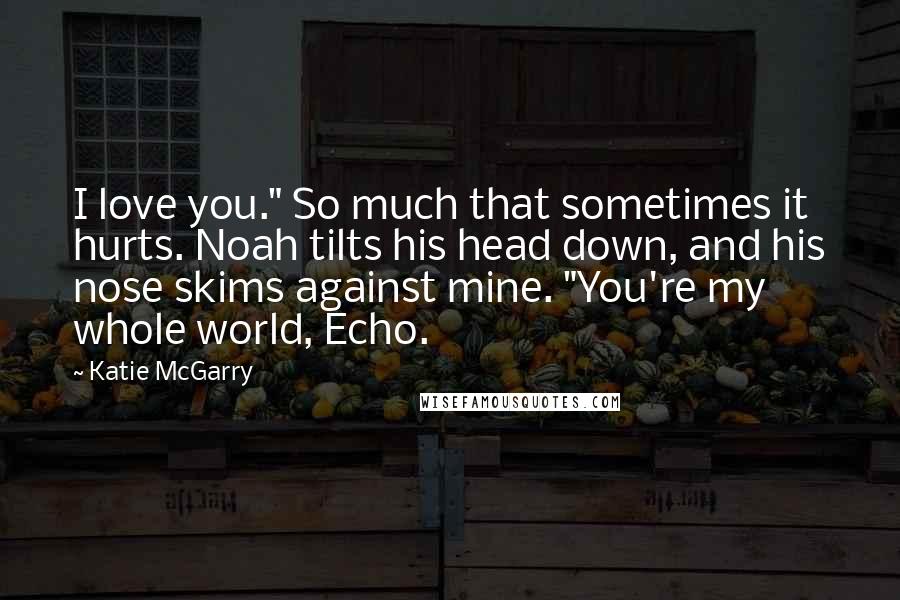 Katie McGarry Quotes: I love you." So much that sometimes it hurts. Noah tilts his head down, and his nose skims against mine. "You're my whole world, Echo.