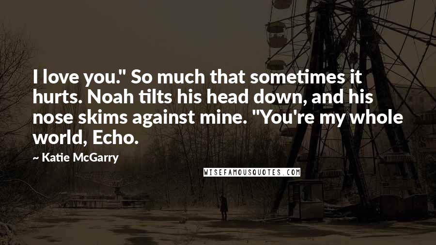 Katie McGarry Quotes: I love you." So much that sometimes it hurts. Noah tilts his head down, and his nose skims against mine. "You're my whole world, Echo.