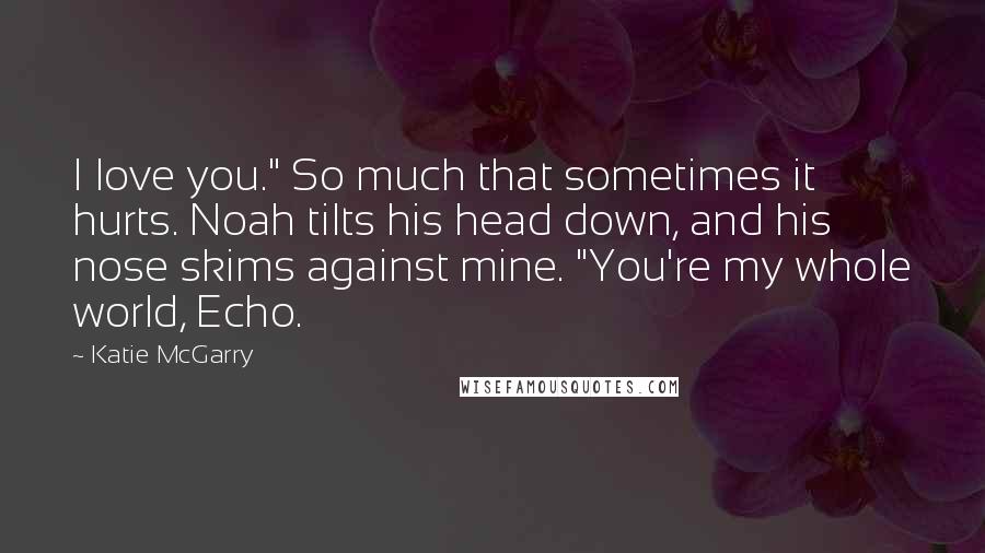 Katie McGarry Quotes: I love you." So much that sometimes it hurts. Noah tilts his head down, and his nose skims against mine. "You're my whole world, Echo.