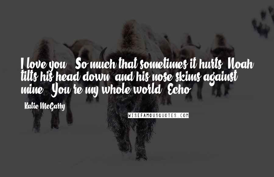 Katie McGarry Quotes: I love you." So much that sometimes it hurts. Noah tilts his head down, and his nose skims against mine. "You're my whole world, Echo.