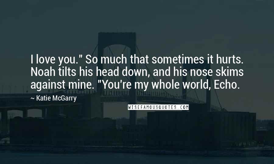 Katie McGarry Quotes: I love you." So much that sometimes it hurts. Noah tilts his head down, and his nose skims against mine. "You're my whole world, Echo.