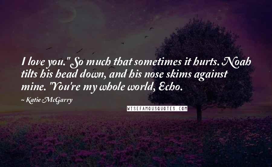 Katie McGarry Quotes: I love you." So much that sometimes it hurts. Noah tilts his head down, and his nose skims against mine. "You're my whole world, Echo.