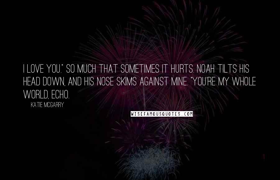 Katie McGarry Quotes: I love you." So much that sometimes it hurts. Noah tilts his head down, and his nose skims against mine. "You're my whole world, Echo.