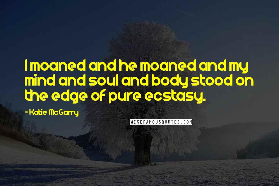 Katie McGarry Quotes: I moaned and he moaned and my mind and soul and body stood on the edge of pure ecstasy.