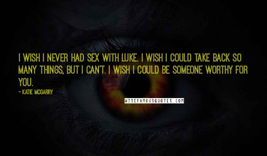 Katie McGarry Quotes: I wish I never had sex with Luke. I wish I could take back so many things, but I can't. I wish I could be someone worthy for you.